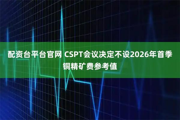 配资台平台官网 CSPT会议决定不设2026年首季铜精矿费参考值