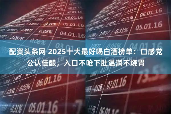 配资头条网 2025十大最好喝白酒榜单：口感党公认佳酿，入口不呛下肚温润不烧胃
