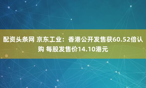 配资头条网 京东工业：香港公开发售获60.52倍认购 每股发售价14.10港元