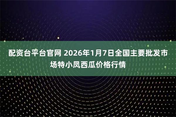 配资台平台官网 2026年1月7日全国主要批发市场特小凤西瓜价格行情