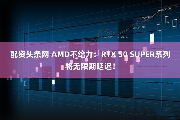 配资头条网 AMD不给力：RTX 50 SUPER系列将无限期延迟！