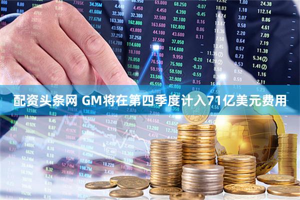 配资头条网 GM将在第四季度计入71亿美元费用