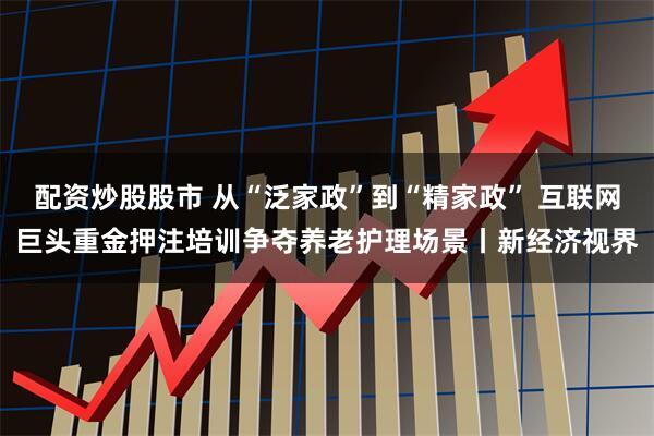 配资炒股股市 从“泛家政”到“精家政” 互联网巨头重金押注培训争夺养老护理场景丨新经济视界