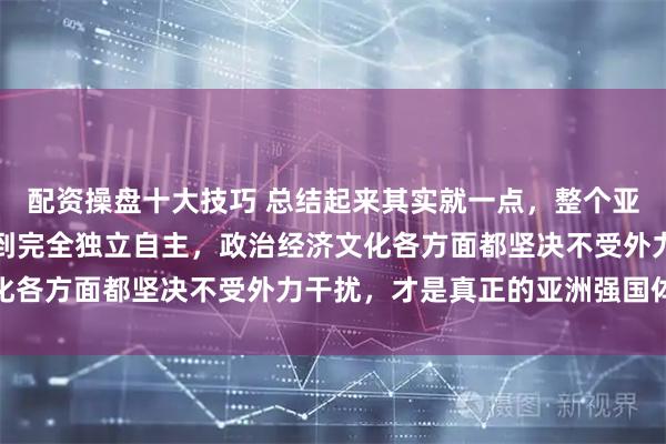 配资操盘十大技巧 总结起来其实就一点，整个亚洲只有如今的中国能做到完全独立自主，政治经济文化各方面都坚决不受外力干扰，才是真正的亚洲强国体现