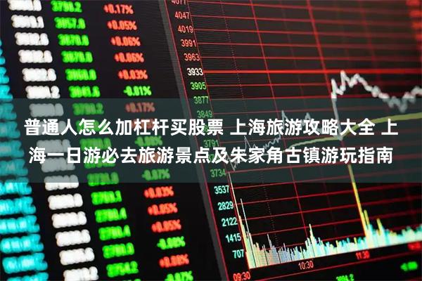 普通人怎么加杠杆买股票 上海旅游攻略大全 上海一日游必去旅游景点及朱家角古镇游玩指南