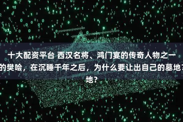 十大配资平台 西汉名将、鸿门宴的传奇人物之一的樊哙，在沉睡千年之后，为什么要让出自己的墓地？