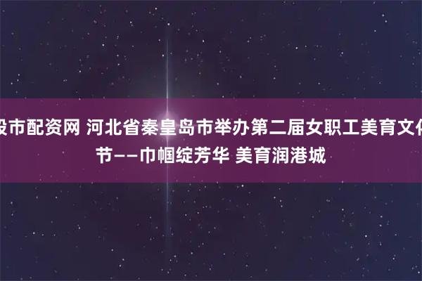 股市配资网 河北省秦皇岛市举办第二届女职工美育文化节——巾帼绽芳华 美育润港城
