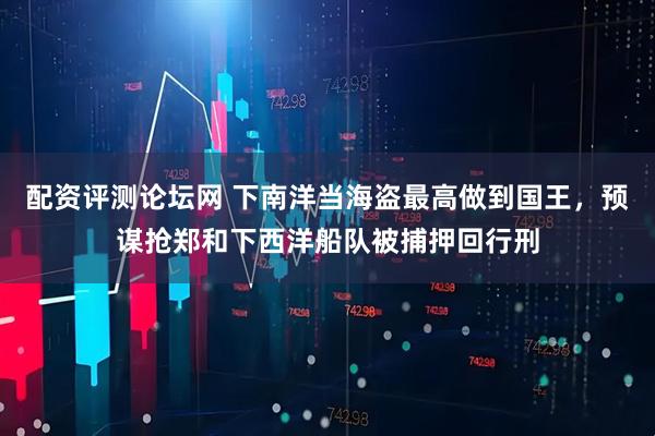 配资评测论坛网 下南洋当海盗最高做到国王,预谋抢郑和下西洋船队被捕押回行刑