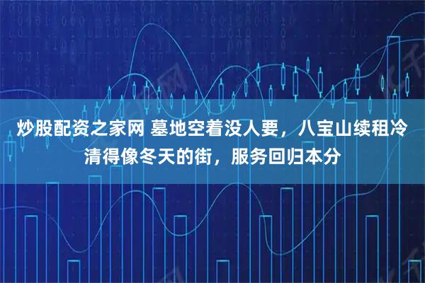 炒股配资之家网 墓地空着没人要，八宝山续租冷清得像冬天的街，服务回归本分