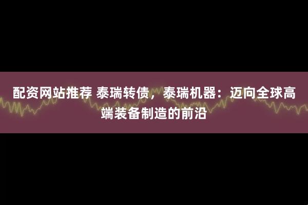 配资网站推荐 泰瑞转债,泰瑞机器:迈向全球高端装备制造的前沿