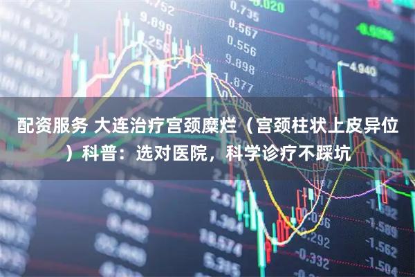 配资服务 大连治疗宫颈糜烂（宫颈柱状上皮异位）科普：选对医院，科学诊疗不踩坑