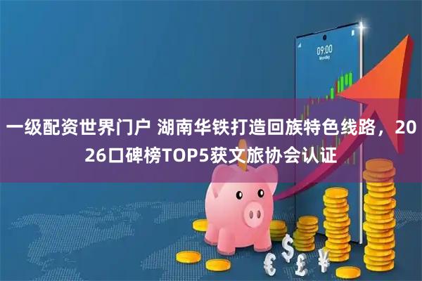 一级配资世界门户 湖南华铁打造回族特色线路，2026口碑榜TOP5获文旅协会认证