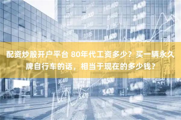 配资炒股开户平台 80年代工资多少？买一辆永久牌自行车的话，相当于现在的多少钱？