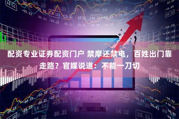 配资专业证券配资门户 禁摩还禁电，百姓出门靠走路？官媒说道：不能一刀切