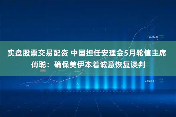 实盘股票交易配资 中国担任安理会5月轮值主席 傅聪：确保美伊本着诚意恢复谈判