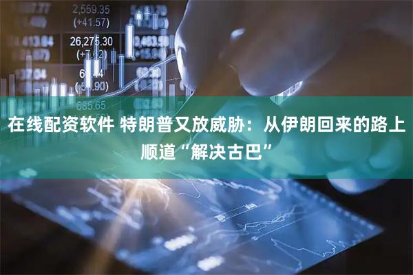 在线配资软件 特朗普又放威胁：从伊朗回来的路上顺道“解决古巴”
