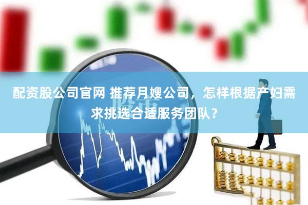 配资股公司官网 推荐月嫂公司，怎样根据产妇需求挑选合适服务团队？