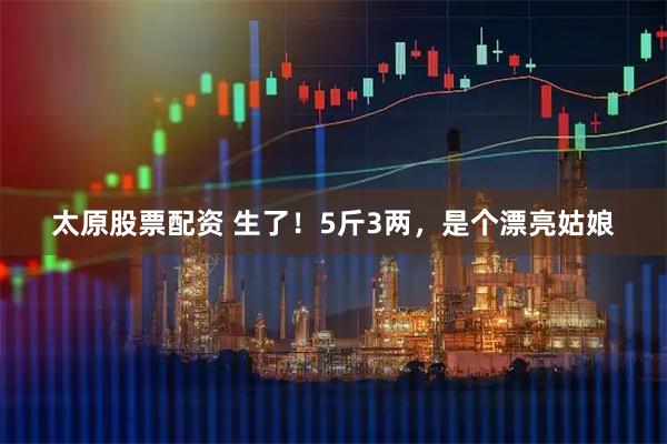 太原股票配资 生了！5斤3两，是个漂亮姑娘