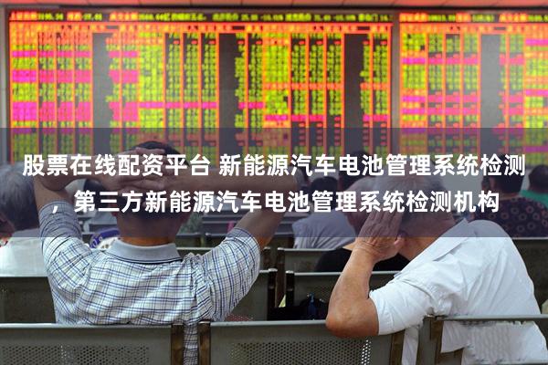 股票在线配资平台 新能源汽车电池管理系统检测，第三方新能源汽车电池管理系统检测机构