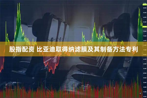 股指配资 比亚迪取得纳滤膜及其制备方法专利