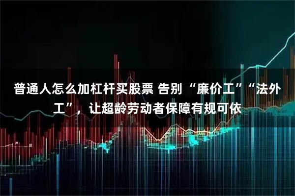 普通人怎么加杠杆买股票 告别 “廉价工”“法外工”，让超龄劳动者保障有规可依