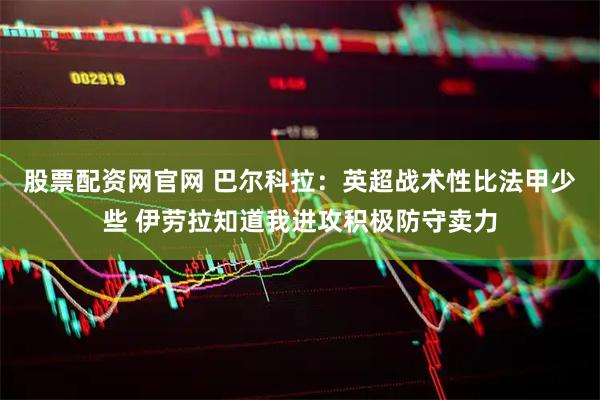 股票配资网官网 巴尔科拉：英超战术性比法甲少些 伊劳拉知道我进攻积极防守卖力