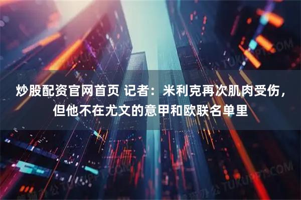 炒股配资官网首页 记者：米利克再次肌肉受伤，但他不在尤文的意甲和欧联名单里